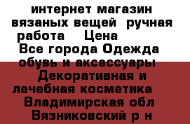 интернет-магазин вязаных вещей, ручная работа! › Цена ­ 1 700 - Все города Одежда, обувь и аксессуары » Декоративная и лечебная косметика   . Владимирская обл.,Вязниковский р-н